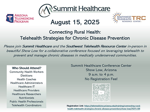 Save the Date!  August 15: Connecting Rural Health:Telehealth Strategies for Chronic Disease Prevention.  Join Summit Healthcare and the Southwest Telehealth Resource Center for a collaborative conference focused on leveraging telehealth to prevent and manage chronic diseases in medically underserved communities.
